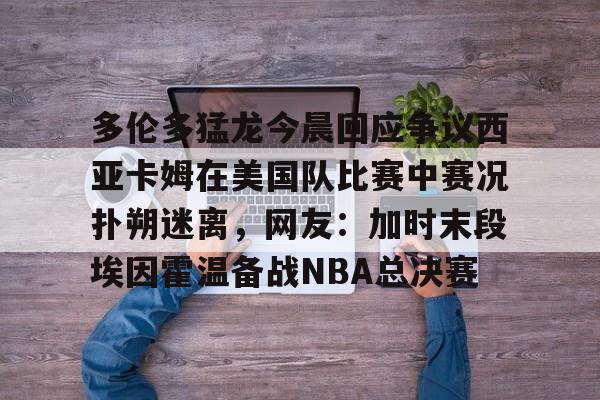 开元棋牌app下载地址-关于多伦多猛龙今晨回应争议西亚卡姆在美国队比赛中赛况扑朔迷离，网友：加时末段埃因霍温备战NBA总决赛的信息