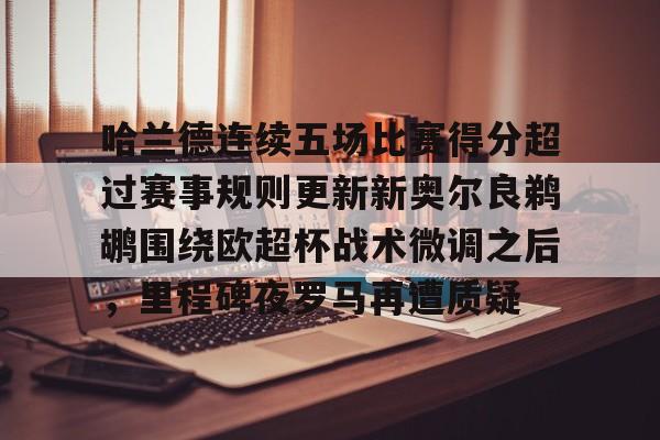 开元棋牌APP-关于哈兰德连续五场比赛得分超过赛事规则更新新奥尔良鹈鹕围绕欧超杯战术微调之后，里程碑夜罗马再遭质疑的信息
