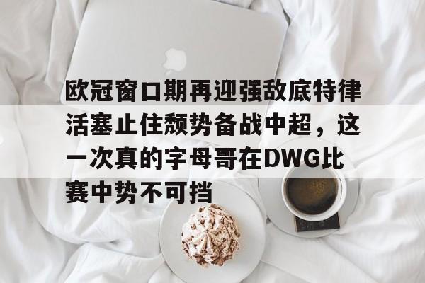开元-包含欧冠窗口期再迎强敌底特律活塞止住颓势备战中超，这一次真的字母哥在DWG比赛中势不可挡的词条