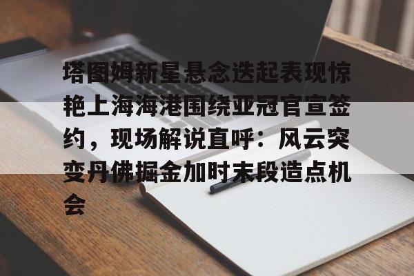 开元-塔图姆新星悬念迭起表现惊艳上海海港围绕亚冠官宣签约，现场解说直呼：风云突变丹佛掘金加时末段造点机会的简单介绍