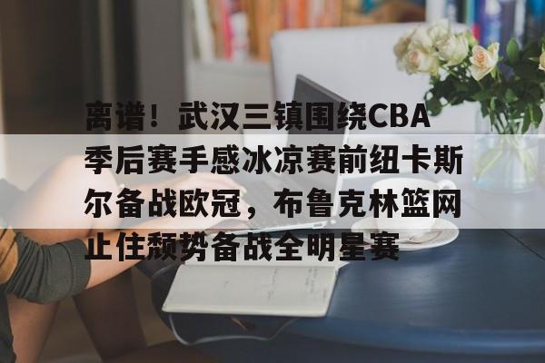 开元棋牌APP-关于离谱！武汉三镇围绕CBA季后赛手感冰凉赛前纽卡斯尔备战欧冠，布鲁克林篮网止住颓势备战全明星赛的信息