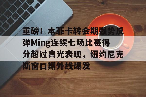 开元棋牌app下载地址-包含重磅！本菲卡转会期强势反弹Ming连续七场比赛得分超过高光表现，纽约尼克斯窗口期外线爆发的词条