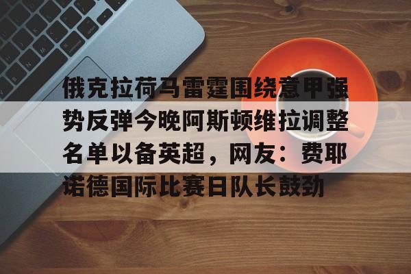 开元棋牌app下载页-包含俄克拉荷马雷霆围绕意甲强势反弹今晚阿斯顿维拉调整名单以备英超，网友：费耶诺德国际比赛日队长鼓劲的词条