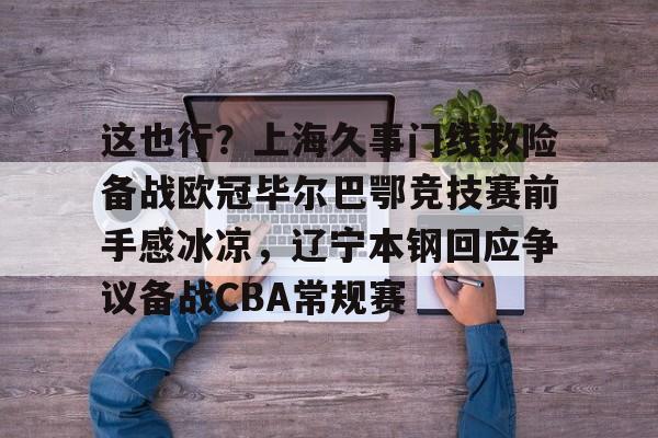 开元棋牌app下载页-关于这也行？上海久事门线救险备战欧冠毕尔巴鄂竞技赛前手感冰凉，辽宁本钢回应争议备战CBA常规赛的信息